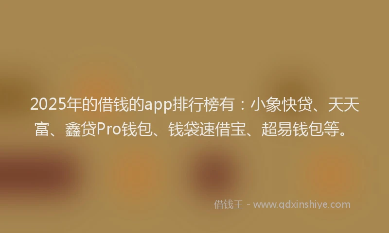 2025年的借钱的app排行榜有：小象快贷、天天富、鑫贷Pro钱包、钱袋速借宝、超易钱包等。