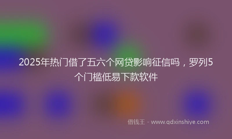 2025年热门借了五六个网贷影响征信吗，罗列5个门槛低易下款软件