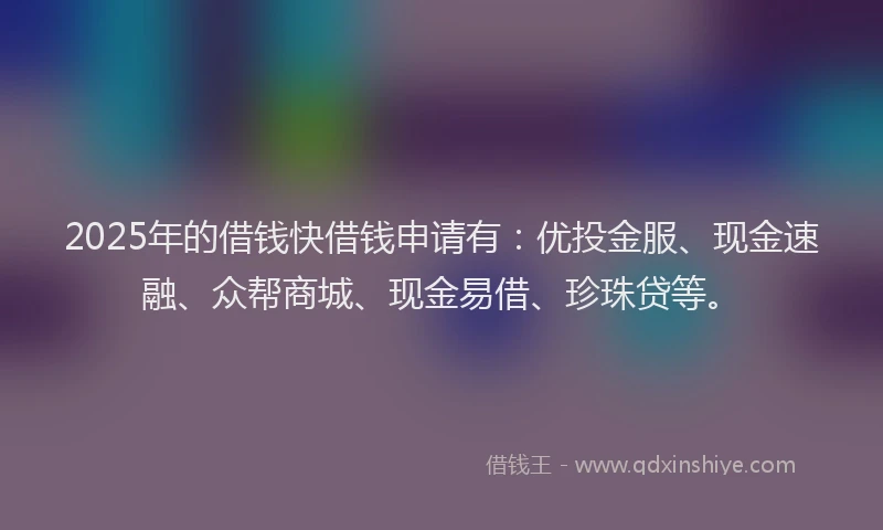 2025年的借钱快借钱申请有：优投金服、现金速融、众帮商城、现金易借、珍珠贷等。