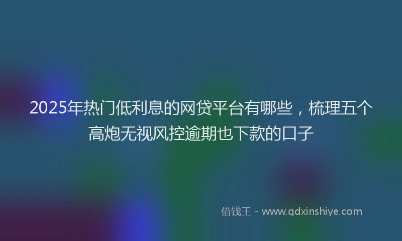 2025年热门低利息的网贷平台有哪些，梳理五个高炮无视风控逾期也下款的口子
