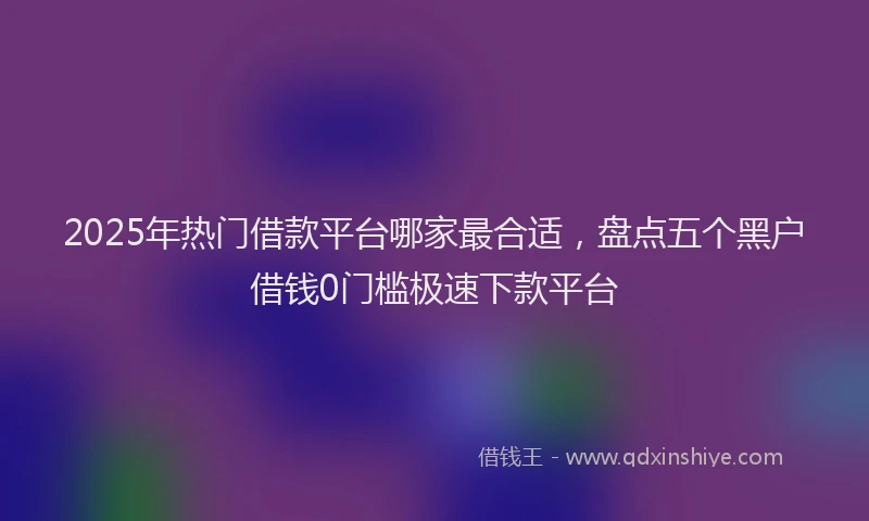 2025年热门借款平台哪家最合适，盘点五个黑户借钱0门槛极速下款平台