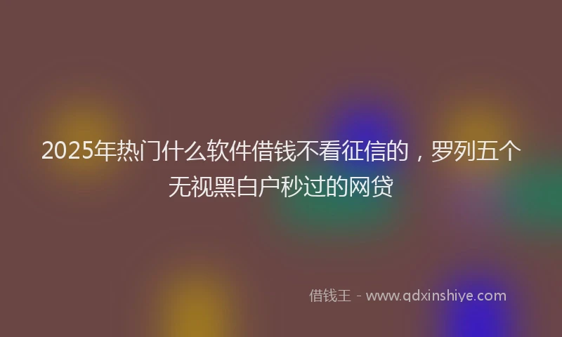 2025年热门什么软件借钱不看征信的，罗列五个无视黑白户秒过的网贷