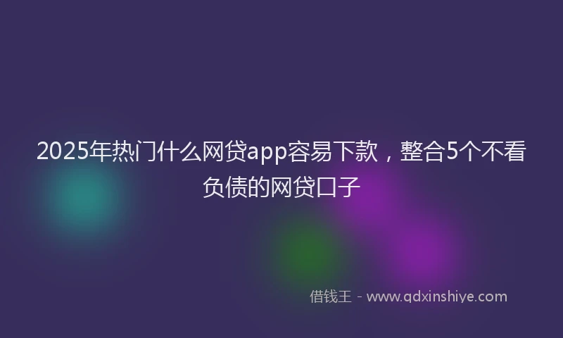 2025年热门什么网贷app容易下款，整合5个不看负债的网贷口子