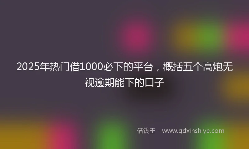 2025年热门借1000必下的平台，概括五个高炮无视逾期能下的口子