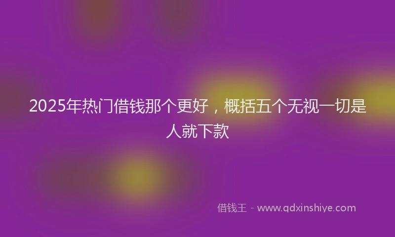 2025年热门借钱那个更好，概括五个无视一切是人就下款