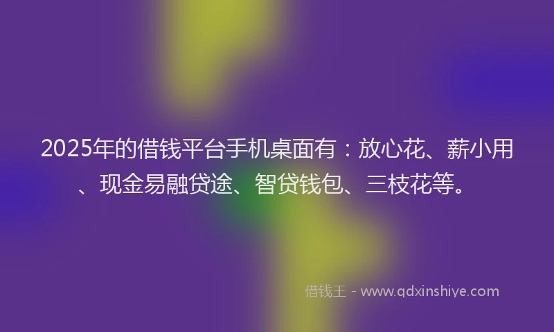 2025年的借钱平台手机桌面有：放心花、薪小用、现金易融贷途、智贷钱包、三枝花等。