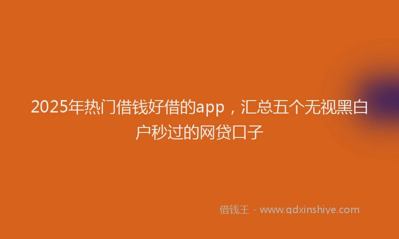 2025年热门借钱好借的app，汇总五个无视黑白户秒过的网贷口子