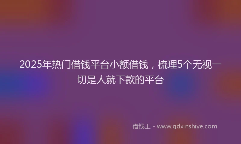2025年热门借钱平台小额借钱，梳理5个无视一切是人就下款的平台