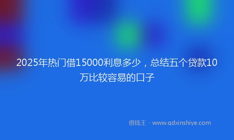 2025年热门借15000利息多少，总结五个贷款10万比较容易的口子
