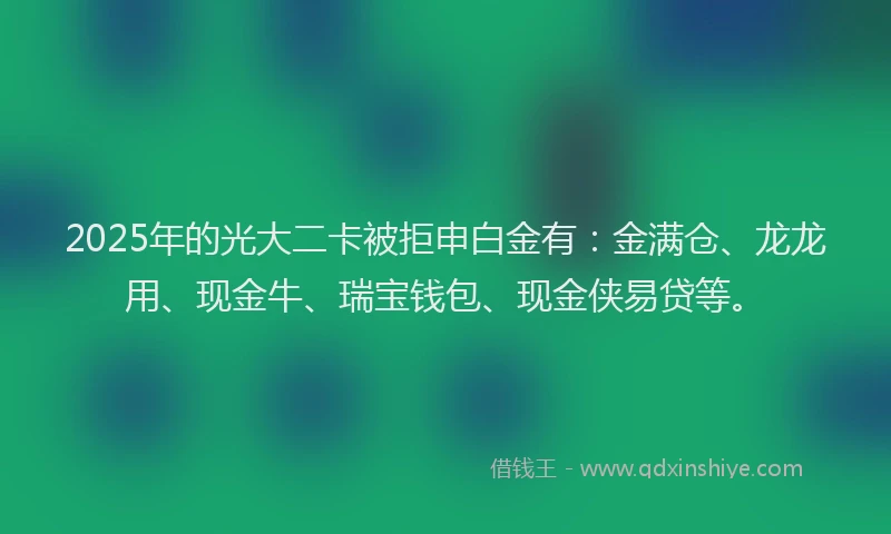 2025年的光大二卡被拒申白金有：金满仓、龙龙用、现金牛、瑞宝钱包、现金侠易贷等。