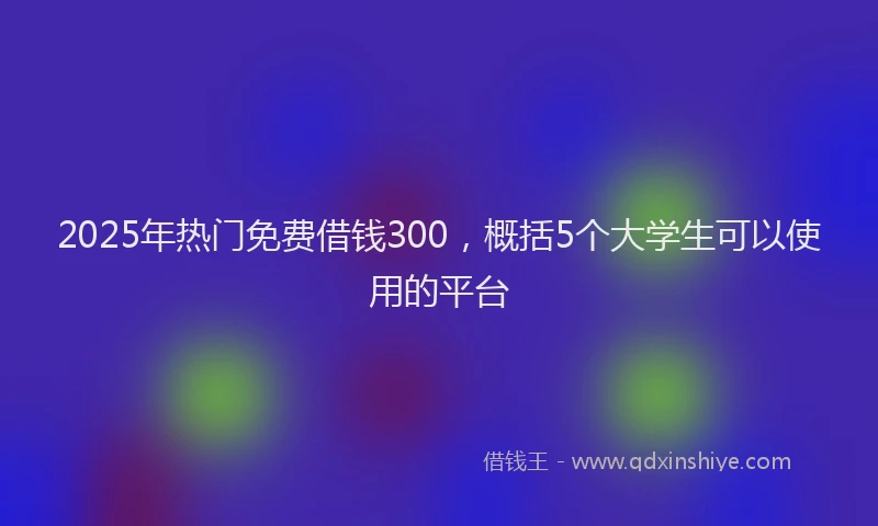 2025年热门免费借钱300，概括5个大学生可以使用的平台