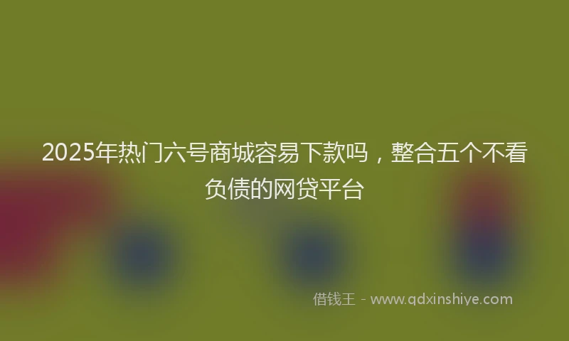 2025年热门六号商城容易下款吗，整合五个不看负债的网贷平台