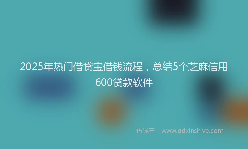 2025年热门借贷宝借钱流程，总结5个芝麻信用600贷款软件
