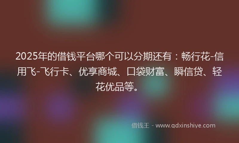 2025年的借钱平台哪个可以分期还有：畅行花-信用飞-飞行卡、优享商城、口袋财富、瞬信贷、轻花优品等。