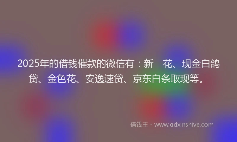 2025年的借钱催款的微信有：新一花、现金白鸽贷、金色花、安逸速贷、京东白条取现等。