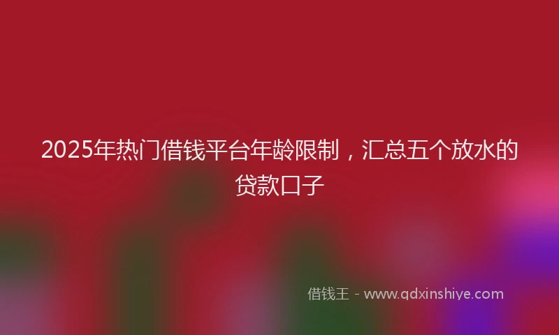2025年热门借钱平台年龄限制，汇总五个放水的贷款口子