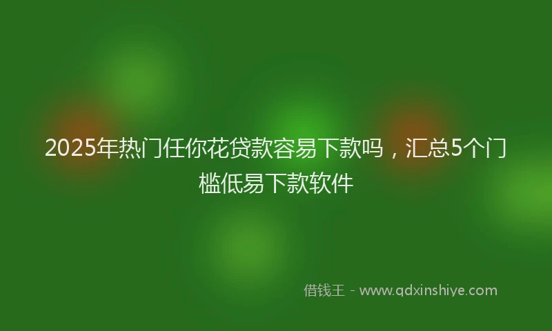 2025年热门任你花贷款容易下款吗，汇总5个门槛低易下款软件