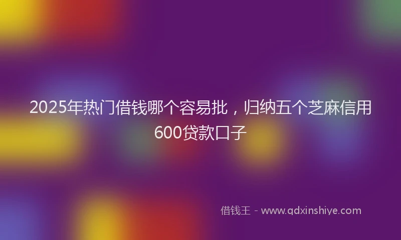 2025年热门借钱哪个容易批，归纳五个芝麻信用600贷款口子