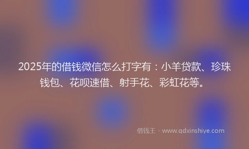 2025年的借钱微信怎么打字有：小羊贷款、珍珠钱包、花呗速借、射手花、彩虹花等。