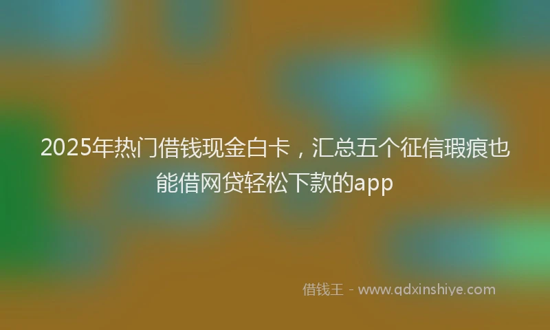 2025年热门借钱现金白卡，汇总五个征信瑕疵也能借网贷轻松下款的app