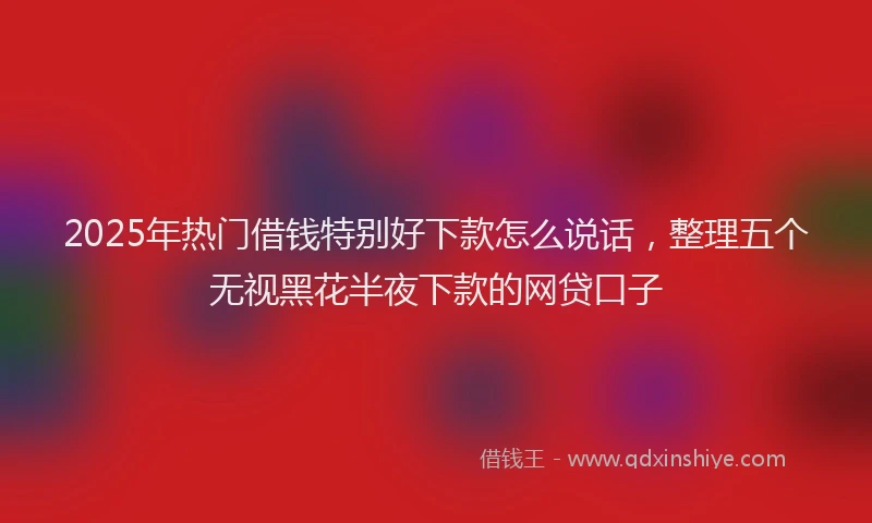 2025年热门借钱特别好下款怎么说话，整理五个无视黑花半夜下款的网贷口子