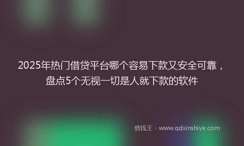 2025年热门借贷平台哪个容易下款又安全可靠，盘点5个无视一切是人就下款的软件