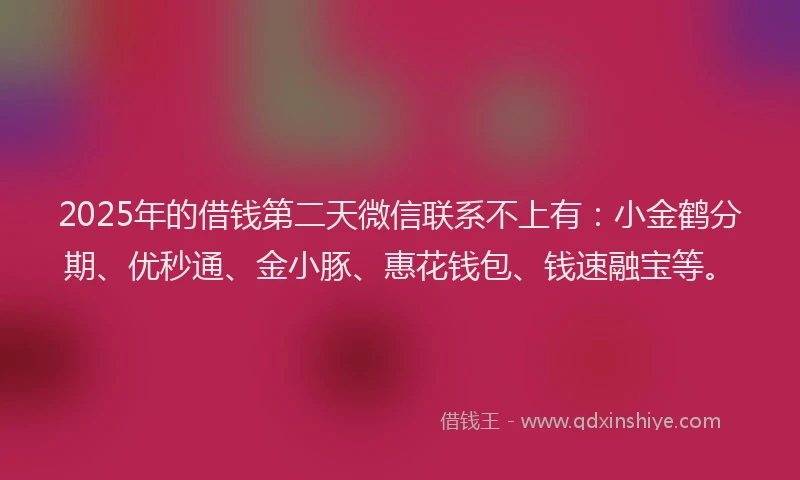 2025年的借钱第二天微信联系不上有：小金鹤分期、优秒通、金小豚、惠花钱包、钱速融宝等。