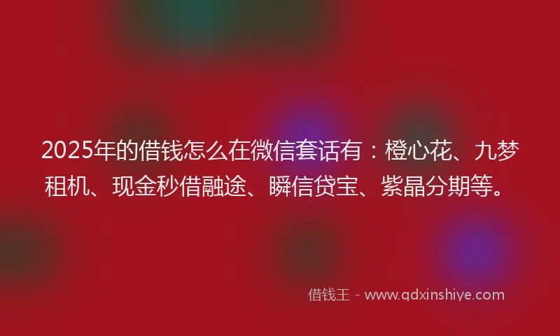 2025年的借钱怎么在微信套话有：橙心花、九梦租机、现金秒借融途、瞬信贷宝、紫晶分期等。