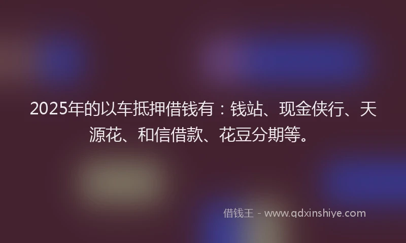 2025年的以车抵押借钱有：钱站、现金侠行、天源花、和信借款、花豆分期等。