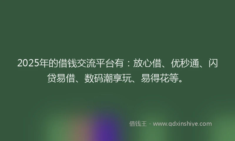 2025年的借钱交流平台有：放心借、优秒通、闪贷易借、数码潮享玩、易得花等。