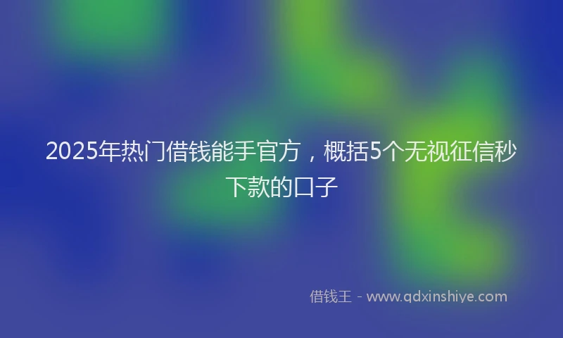 2025年热门借钱能手官方，概括5个无视征信秒下款的口子