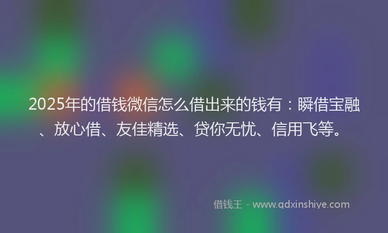 2025年的借钱微信怎么借出来的钱有：瞬借宝融、放心借、友佳精选、贷你无忧、信用飞等。