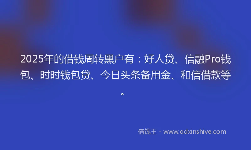 2025年的借钱周转黑户有：好人贷、信融Pro钱包、时时钱包贷、今日头条备用金、和信借款等。