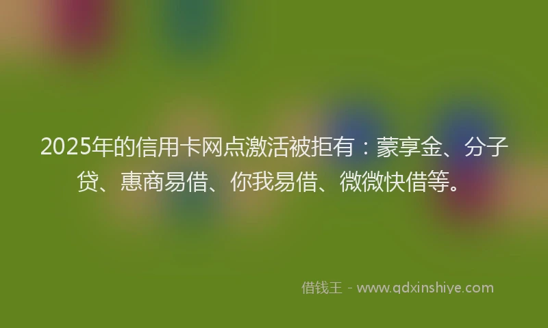 2025年的信用卡网点激活被拒有：蒙享金、分子贷、惠商易借、你我易借、微微快借等。