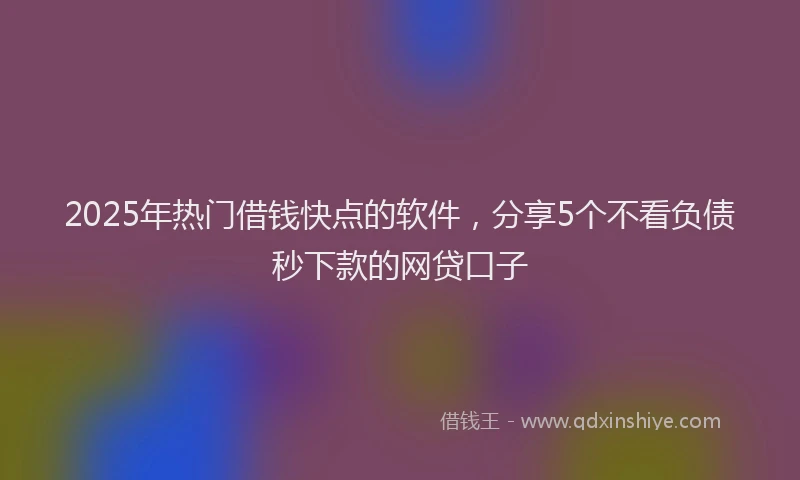 2025年热门借钱快点的软件，分享5个不看负债秒下款的网贷口子