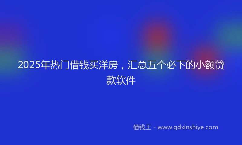 2025年热门借钱买洋房，汇总五个必下的小额贷款软件