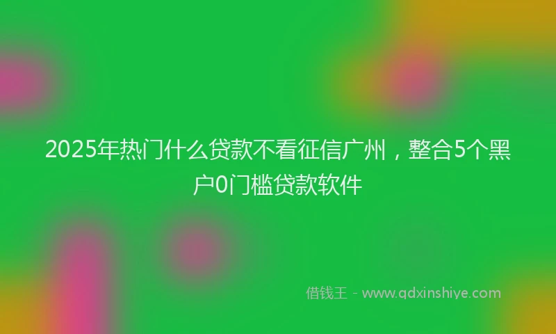 2025年热门什么贷款不看征信广州，整合5个黑户0门槛贷款软件