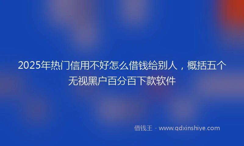 2025年热门信用不好怎么借钱给别人，概括五个无视黑户百分百下款软件