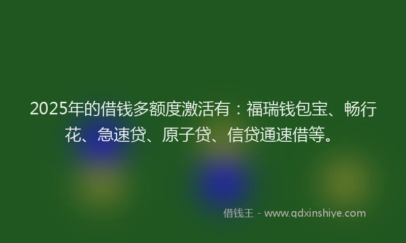2025年的借钱多额度激活有：福瑞钱包宝、畅行花、急速贷、原子贷、信贷通速借等。