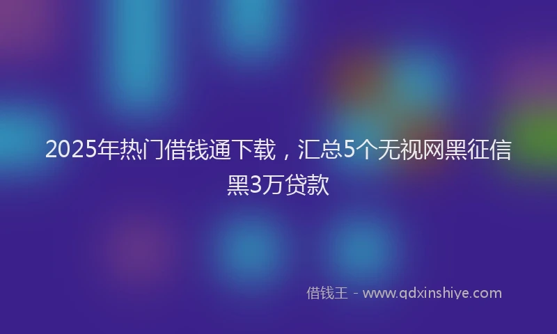 2025年热门借钱通下载，汇总5个无视网黑征信黑3万贷款