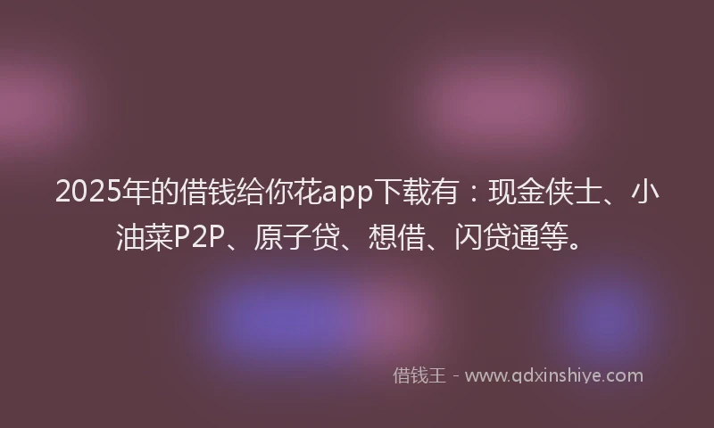 2025年的借钱给你花app下载有：现金侠士、小油菜P2P、原子贷、想借、闪贷通等。