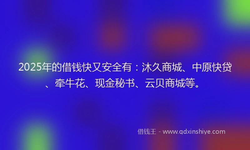 2025年的借钱快又安全有：沐久商城、中原快贷、牵牛花、现金秘书、云贝商城等。