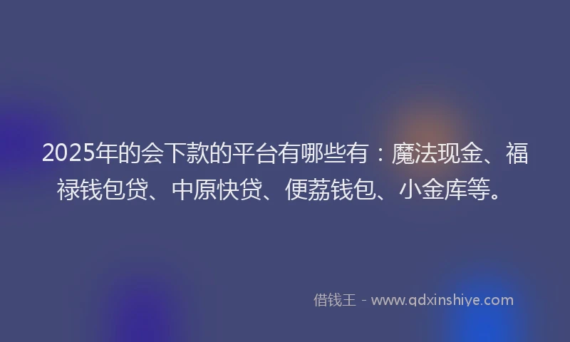 2025年的会下款的平台有哪些有：魔法现金、福禄钱包贷、中原快贷、便荔钱包、小金库等。