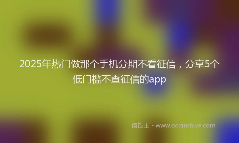2025年热门做那个手机分期不看征信，分享5个低门槛不查征信的app