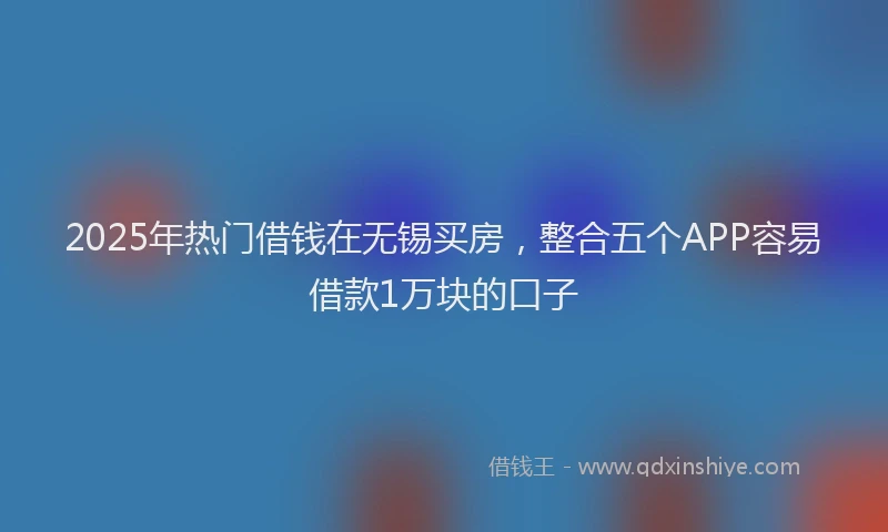 2025年热门借钱在无锡买房，整合五个APP容易借款1万块的口子