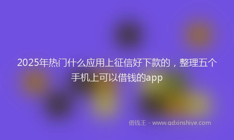 2025年热门什么应用上征信好下款的，整理五个手机上可以借钱的app