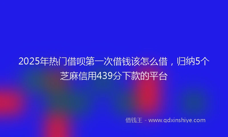 2025年热门借呗第一次借钱该怎么借，归纳5个芝麻信用439分下款的平台