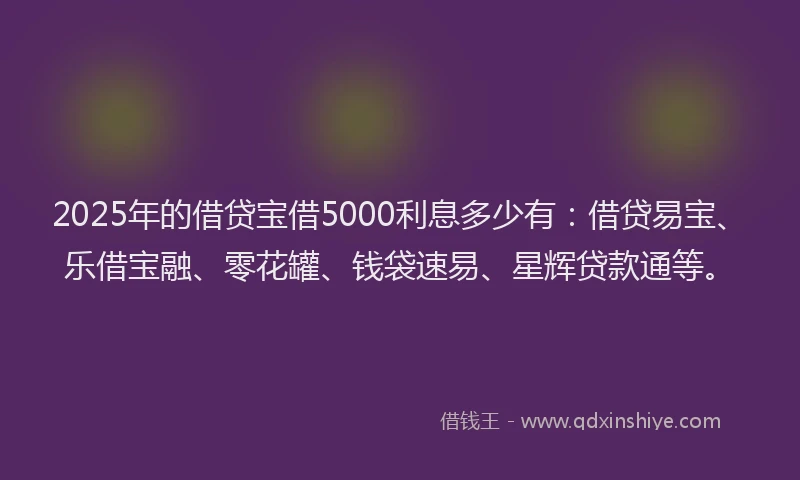 2025年的借贷宝借5000利息多少有：借贷易宝、乐借宝融、零花罐、钱袋速易、星辉贷款通等。