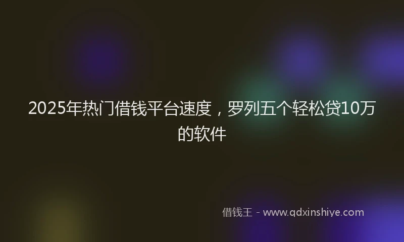 2025年热门借钱平台速度，罗列五个轻松贷10万的软件