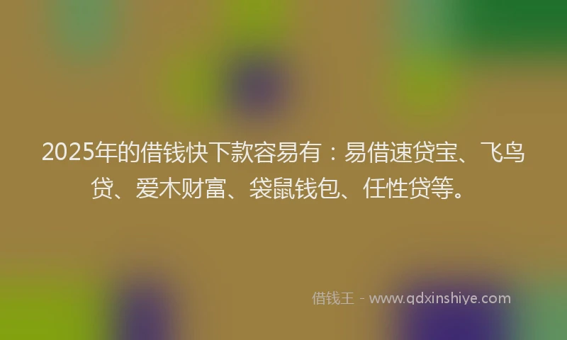 2025年的借钱快下款容易有：易借速贷宝、飞鸟贷、爱木财富、袋鼠钱包、任性贷等。